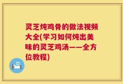 灵芝炖鸡骨的做法视频大全(学习如何炖出美味的灵芝鸡汤——全方位教程)