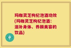 玛咖灵芝枸杞泡酒功效(玛咖灵芝枸杞泡酒：滋补身体、养颜美容的饮品)