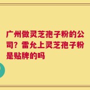 广州做灵芝孢子粉的公司？雷允上灵芝孢子粉是贴牌的吗