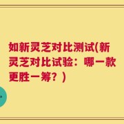 如新灵芝对比测试(新灵芝对比试验：哪一款更胜一筹？)