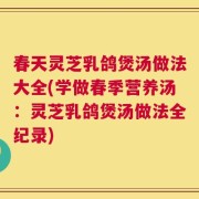 春天灵芝乳鸽煲汤做法大全(学做春季营养汤：灵芝乳鸽煲汤做法全纪录)