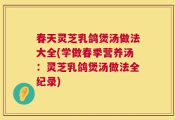 春天灵芝乳鸽煲汤做法大全(学做春季营养汤：灵芝乳鸽煲汤做法全纪录)