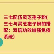 三七配伍灵芝孢子粉(三七与灵芝孢子粉的搭配：双倍功效加强免疫系统)