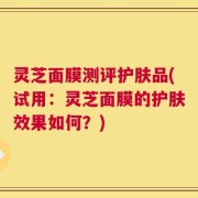 灵芝面膜测评护肤品(试用：灵芝面膜的护肤效果如何？)