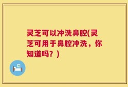 灵芝可以冲洗鼻腔(灵芝可用于鼻腔冲洗，你知道吗？)
