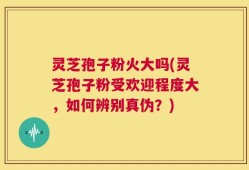 灵芝孢子粉火大吗(灵芝孢子粉受欢迎程度大，如何辨别真伪？)