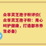 众享灵芝孢子粉评价(众享灵芝孢子粉：用心呵护健康，打造都市养生必备)