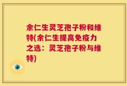 余仁生灵芝孢子粉和维特(余仁生提高免疫力之选：灵芝孢子粉与维特)