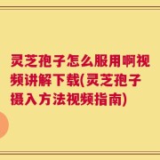 灵芝孢子怎么服用啊视频讲解下载(灵芝孢子摄入方法视频指南)