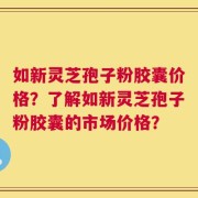 如新灵芝孢子粉胶囊价格？了解如新灵芝孢子粉胶囊的市场价格？