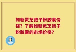 如新灵芝孢子粉胶囊价格？了解如新灵芝孢子粉胶囊的市场价格？