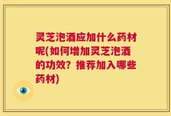 灵芝泡酒应加什么药材呢(如何增加灵芝泡酒的功效？推荐加入哪些药材)