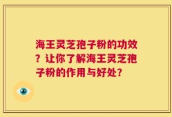 海王灵芝孢子粉的功效？让你了解海王灵芝孢子粉的作用与好处？