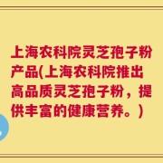 上海农科院灵芝孢子粉产品(上海农科院推出高品质灵芝孢子粉，提供丰富的健康营养。)