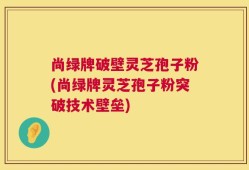 尚绿牌破壁灵芝孢子粉(尚绿牌灵芝孢子粉突破技术壁垒)