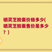 硒灵芝胶囊价格多少(硒灵芝胶囊售价是多少？)