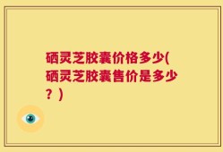 硒灵芝胶囊价格多少(硒灵芝胶囊售价是多少？)