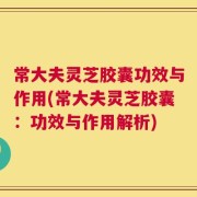 常大夫灵芝胶囊功效与作用(常大夫灵芝胶囊：功效与作用解析)