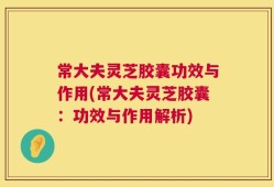常大夫灵芝胶囊功效与作用(常大夫灵芝胶囊：功效与作用解析)