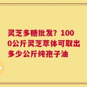 灵芝多糖批发？1000公斤灵芝萃体可取出多少公斤纯孢子油