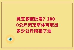 灵芝多糖批发？1000公斤灵芝萃体可取出多少公斤纯孢子油