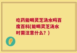 吃药能喝灵芝汤水吗百度百科(能喝灵芝汤水时需注意什么？)