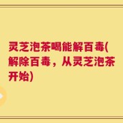 灵芝泡茶喝能解百毒(解除百毒，从灵芝泡茶开始)