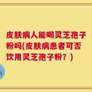 皮肤病人能喝灵芝孢子粉吗(皮肤病患者可否饮用灵芝孢子粉？)