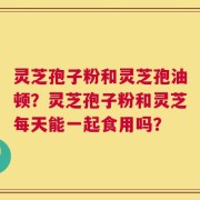 灵芝孢子粉和灵芝孢油顿？灵芝孢子粉和灵芝每天能一起食用吗？