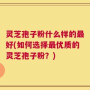 灵芝孢子粉什么样的最好(如何选择最优质的灵芝孢子粉？)