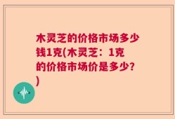 木灵芝的价格市场多少钱1克(木灵芝：1克的价格市场价是多少？)