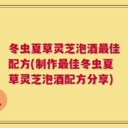 冬虫夏草灵芝泡酒最佳配方(制作最佳冬虫夏草灵芝泡酒配方分享)