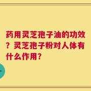 药用灵芝孢子油的功效？灵芝孢子粉对人体有什么作用？