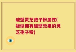破壁灵芝孢子粉属性(疑似拥有破壁效果的灵芝孢子粉)