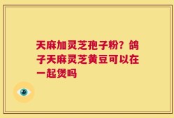 天麻加灵芝孢子粉？鸽子天麻灵芝黄豆可以在一起煲吗