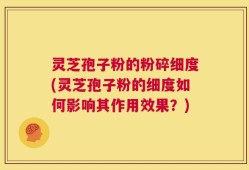 灵芝孢子粉的粉碎细度(灵芝孢子粉的细度如何影响其作用效果？)