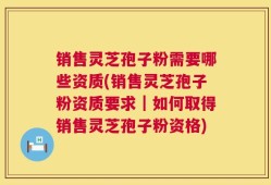 销售灵芝孢子粉需要哪些资质(销售灵芝孢子粉资质要求｜如何取得销售灵芝孢子粉资格)