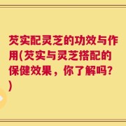 芡实配灵芝的功效与作用(芡实与灵芝搭配的保健效果，你了解吗？)