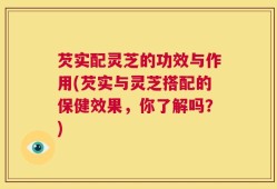 芡实配灵芝的功效与作用(芡实与灵芝搭配的保健效果，你了解吗？)