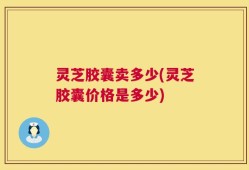 灵芝胶囊卖多少(灵芝胶囊价格是多少)