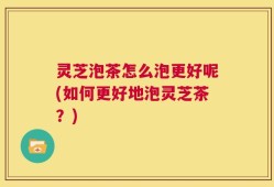 灵芝泡茶怎么泡更好呢(如何更好地泡灵芝茶？)