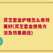 灵芝套盒护理怎么用效果好(灵芝套盒使用方法及效果最佳)