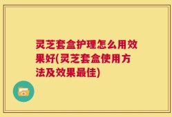 灵芝套盒护理怎么用效果好(灵芝套盒使用方法及效果最佳)