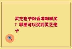 灵芝孢子粉香港哪里买？哪里可以买到灵芝孢子