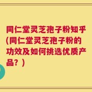 同仁堂灵芝孢子粉知乎(同仁堂灵芝孢子粉的功效及如何挑选优质产品？)