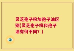 灵芝孢子粉加孢子油区别(灵芝孢子粉和孢子油有何不同？)