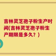 吉林灵芝孢子粉生产时间(吉林灵芝孢子粉生产期限是多久？)