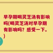 早孕期喝灵芝汤有影响吗(喝灵芝汤对早孕期有影响吗？感受一下。)