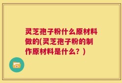灵芝孢子粉什么原材料做的(灵芝孢子粉的制作原材料是什么？)