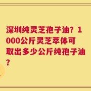 深圳纯灵芝孢子油？1000公斤灵芝萃体可取出多少公斤纯孢子油？